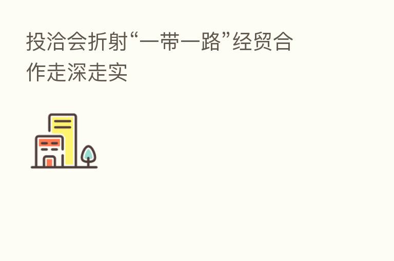 投洽会折射“一带一路”经贸合作走深走实
