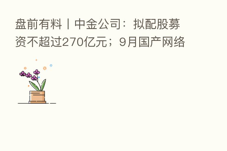 盘前有料丨中金公司:拟配股募资不超过270亿元;9月国产网络游戏审批名单公布…重要消息还有这些