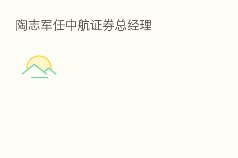 陶志军任中航证券总经理