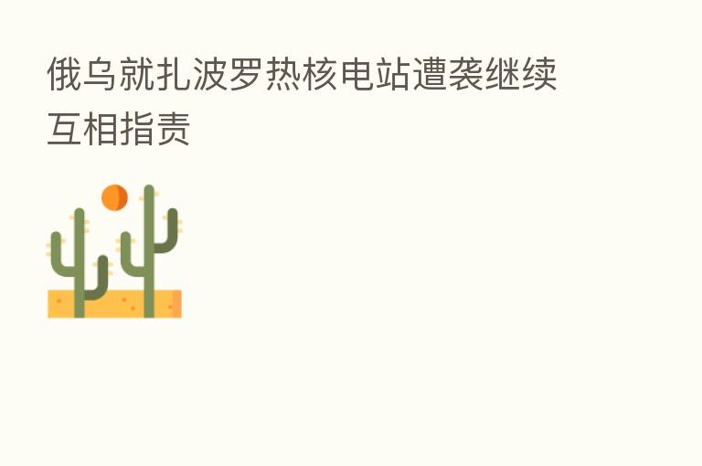 俄乌就扎波罗热核电站遭袭继续互相指责