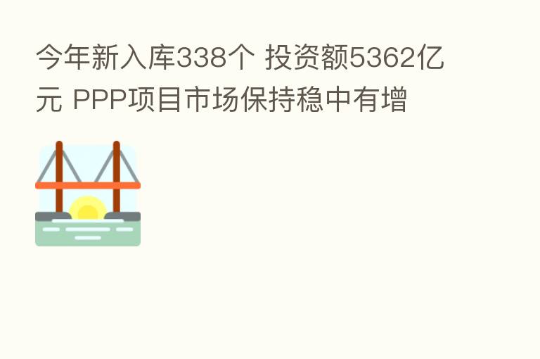 今年新入库338个 投资额5362亿元 PPP项目市场保持稳中有增