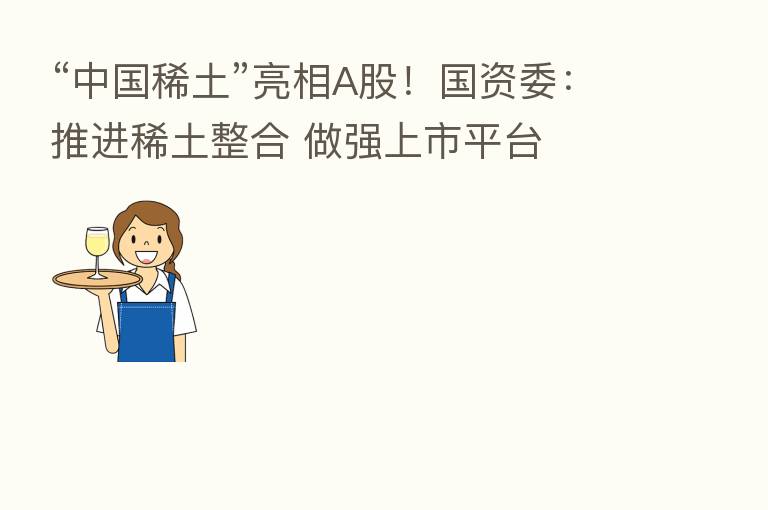 “中国稀土”亮相A股！国资委：推进稀土整合 做强上市平台