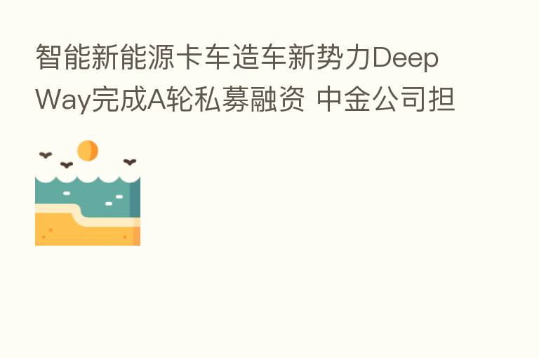 智能新能源卡车造车新势力DeepWay完成A轮私募融资 中金公司担任本轮私募融资独家财务顾问