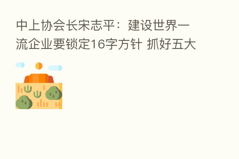 中上协会长宋志平:建设世界一流企业要锁定16字方针 抓好五大关键点