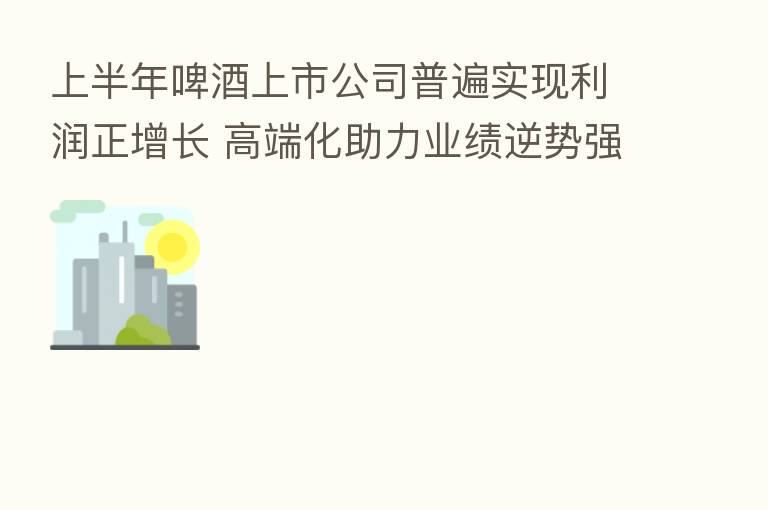 上半年啤酒上市公司普遍实现利润正增长 高端化助力业绩逆势强增
