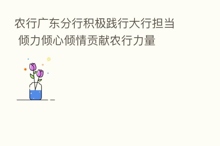 农行广东分行积极践行大行担当 倾力倾心倾情贡献农行力量