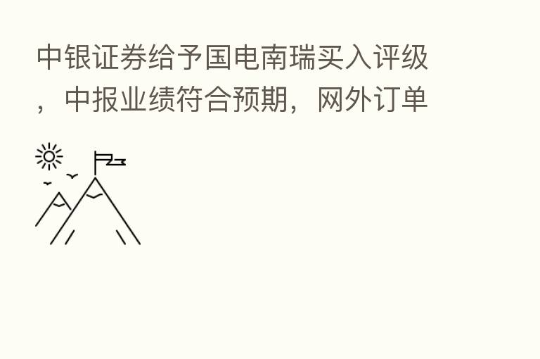 中银证券给予国电南瑞买入评级,中报业绩符合预期,网外订单快速增长