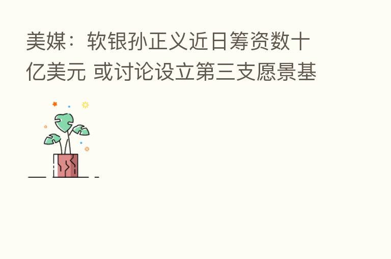 美媒:软银孙正义近日筹资数十亿美元 或讨论设立 三支愿景基金