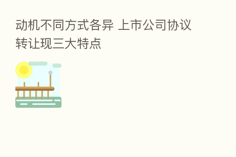 动机不同方式各异 上市公司协议转让现三大特点