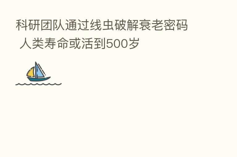 科研团队通过线虫破解衰老密码 人类寿命或活到500岁