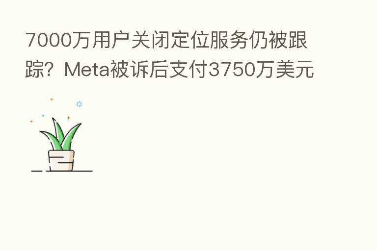 7000万用户关闭定位服务仍被跟踪?Meta被诉后支付3750万美元和解