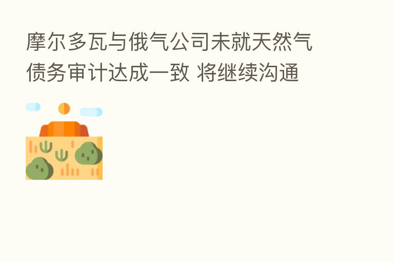 摩尔多瓦与俄气公司未就天然气债务审计达成一致 将继续沟通
