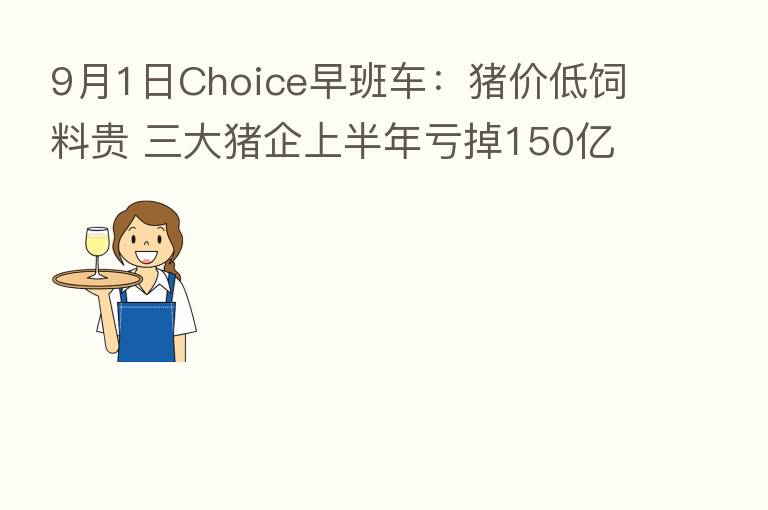 9月1日Choice早班车:猪价低饲料贵 三大猪企上半年亏掉150亿