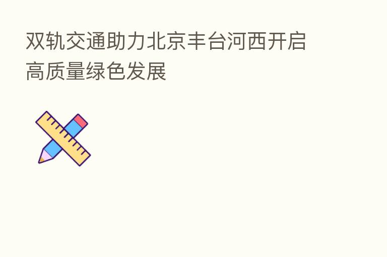 双轨交通助力北京丰台河西开启高质量绿色发展