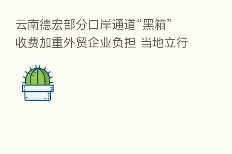 云南德宏部分口岸通道“黑箱”收费加重外贸企业负担 当地立行立改纠正不规范行为