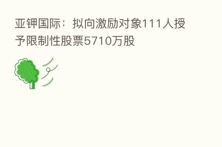 亚钾国际：拟向激励对象111人授予限制性股票5710万股