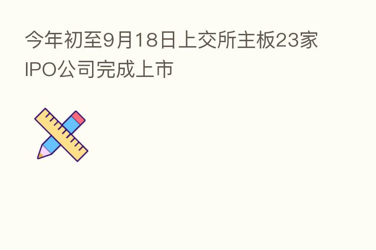今年初至9月18日上交所主板23家IPO公司完成上市
