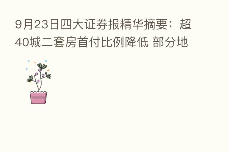 9月23日四大证券报精华摘要:超40城二套房首付比例降低 部分地区购房需求热度明显回升