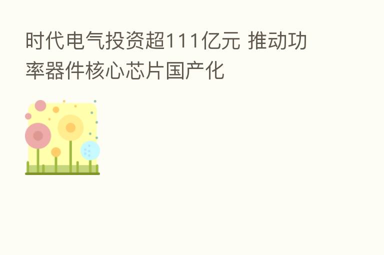 时代电气投资超111亿元 推动功率器件核心芯片国产化