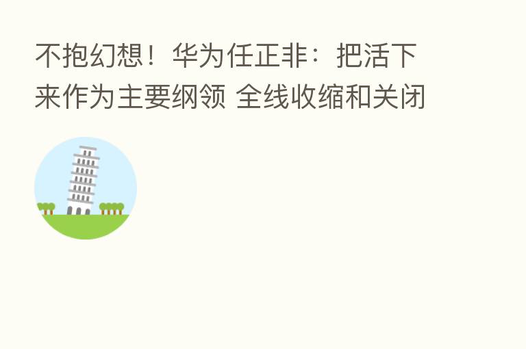 不抱幻想!华为任正非:把活下来作为主要纲领 全线收缩和关闭边缘业务