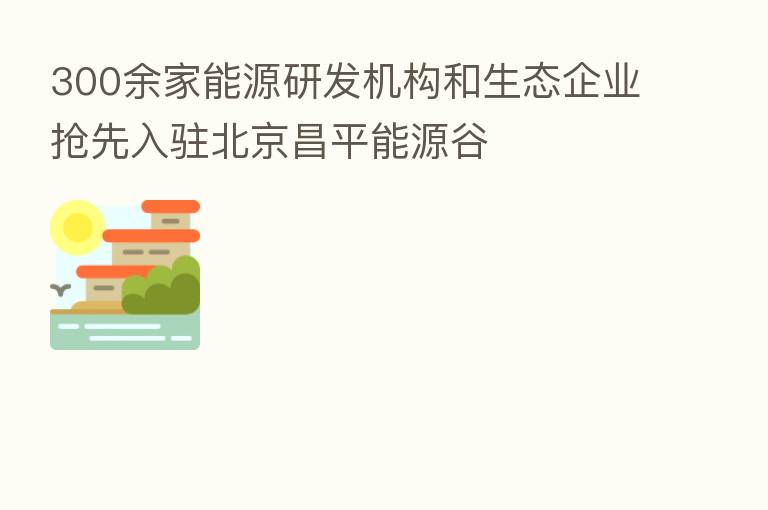 300余家能源研发机构和生态企业抢先入驻北京昌平能源谷