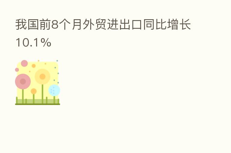 我国前8个月外贸进出口同比增长10.1%