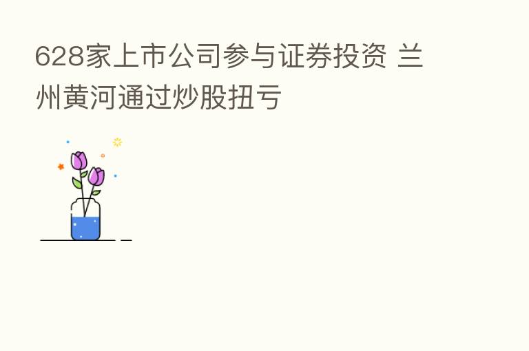 628家上市公司参与证券投资 兰州黄河通过炒股扭亏