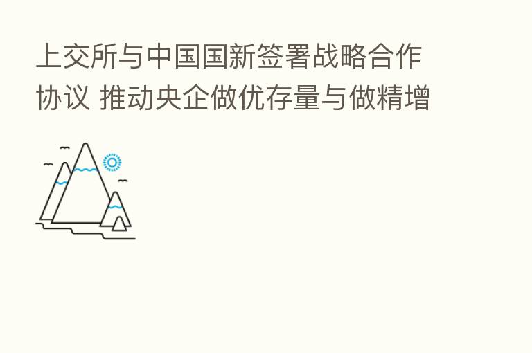 上交所与中国国新签署战略合作协议 推动央企做优存量与做精增量