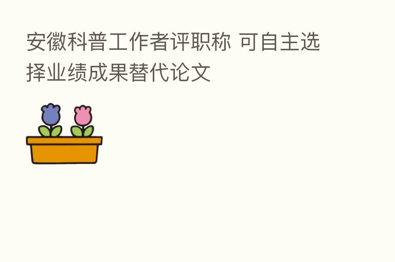 安徽科普工作者评职称 可自主选择业绩成果替代论文