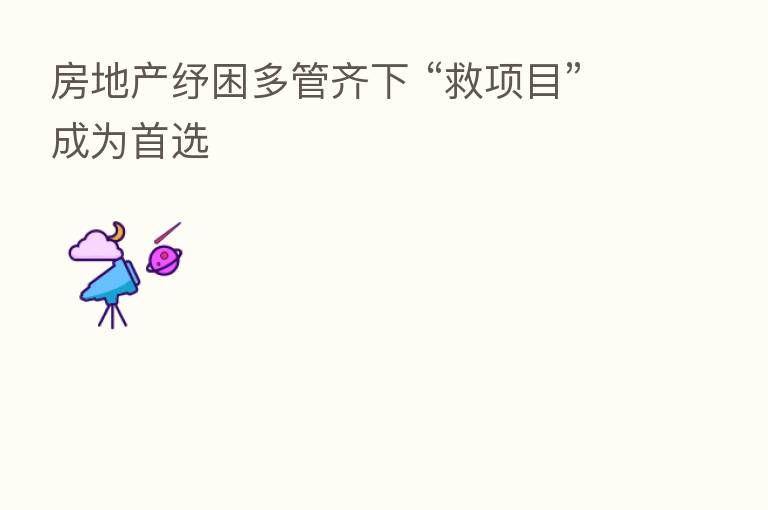 房地产纾困多管齐下 “救项目”成为首选