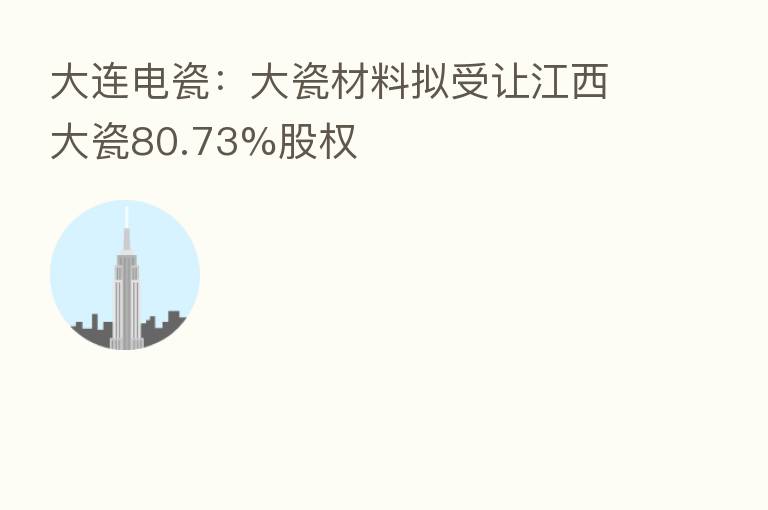 大连电瓷:大瓷材料拟受让江西大瓷80.73%股权