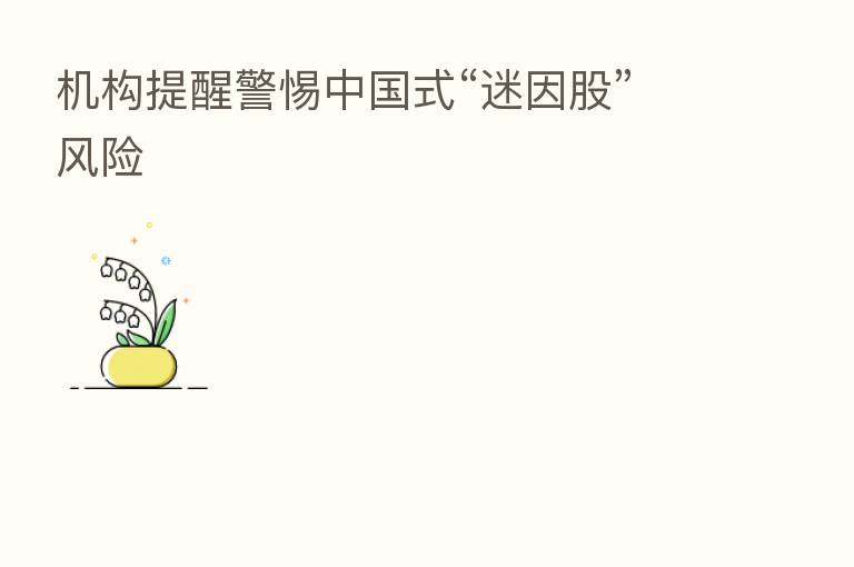 机构提醒警惕中国式“迷因股”风险