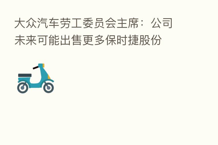 大众汽车劳工委员会主席:公司未来可能出售更多保时捷股份