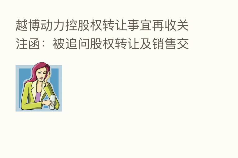越博动力控股权转让事宜再收关注函:被追问股权转让及销售交易是否具备商业实质