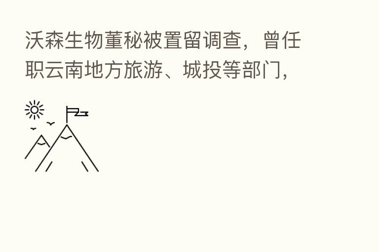 沃森生物董秘被置留调查，曾任职云南地方旅游、城投等部门，持股市值超4000万元
