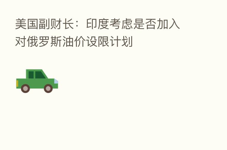 美国副财长：印度考虑是否加入对俄罗斯油价设限计划