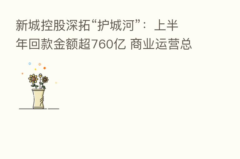 新城控股深拓“护城河”:上半年回款金额超760亿 商业运营总收入剑指105亿