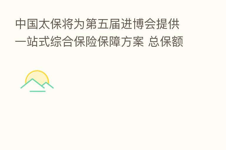 中国太保将为 五届进博会提供一站式综合 保障方案 总保额逾1.2万亿元