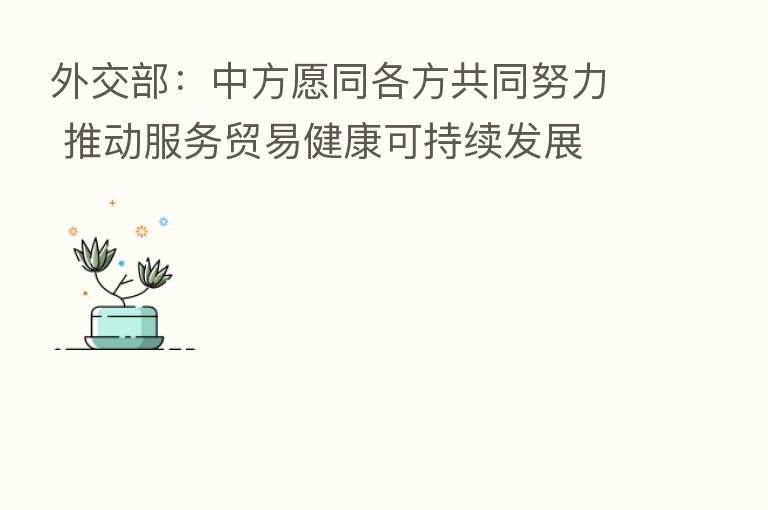 外交部:中方愿同各方共同努力 推动服务贸易健康可持续发展