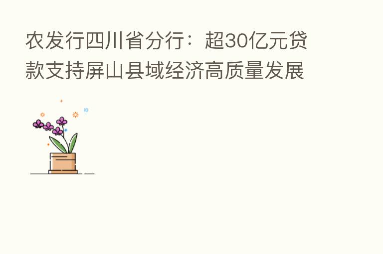 农发行四川省分行:超30亿元贷款支持屏山县域经济高质量发展