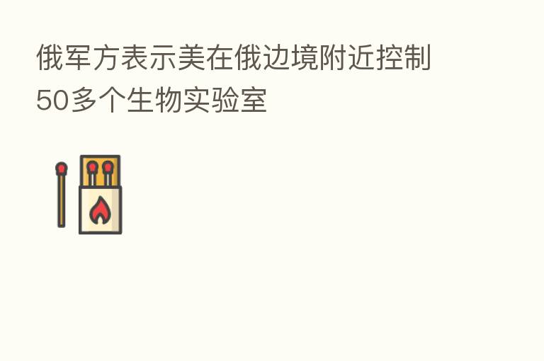 俄军方表示美在俄边境附近控制50多个生物实验室