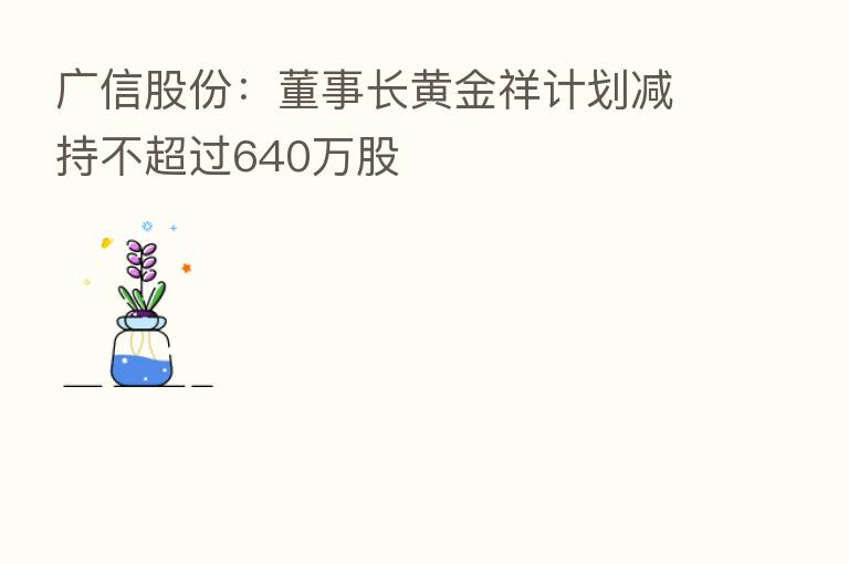 广信股份:董事长黄金祥计划减持不超过640万股