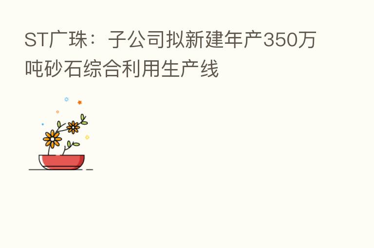 ST广珠:子公司拟新建年产350万吨砂石综合利用生产线