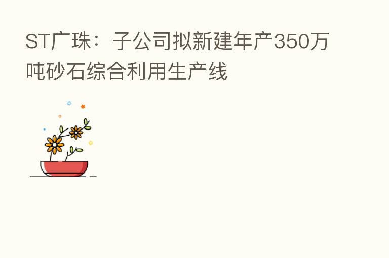 ST广珠：子公司拟新建年产350万吨砂石综合利用生产线