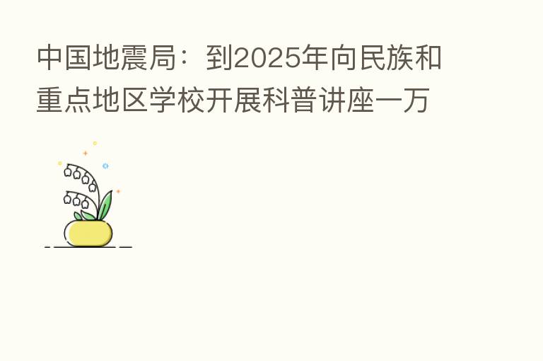中国地震局:到2025年向民族和重点地区学校开展科普讲座一万场次