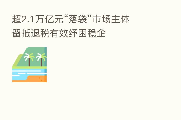 超2.1万亿元“落袋”市场主体 留抵退税有效纾困稳企