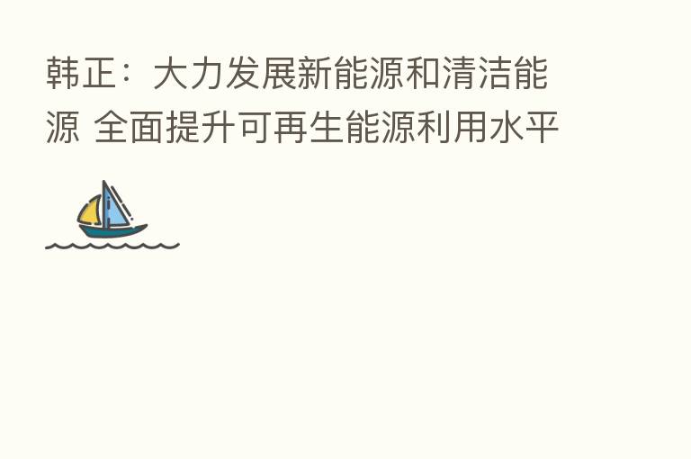 韩正:大力发展新能源和清洁能源 全面提升可再生能源利用水平