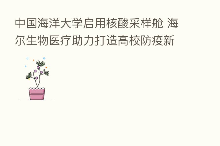 中国海洋大学启用核酸采样舱 海尔生物医疗助力打造高校防疫新模式