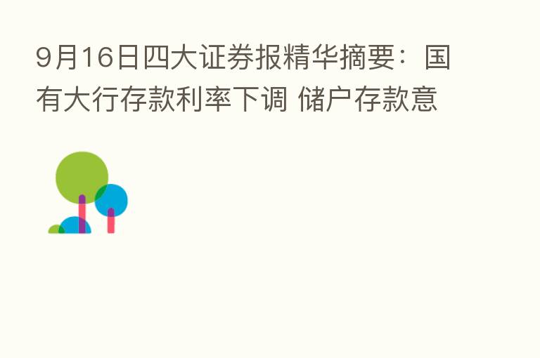 9月16日四大证券报精华摘要:国有大行存款利率下调 储户存款意愿降低转向 产品