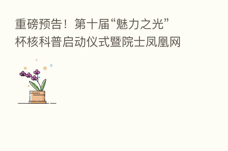 重磅预告! 十届“魅力之光”杯核科普启动仪式暨院士凤凰网直播活动